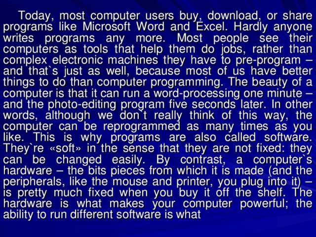 Today, most computer users buy, download, or share programs like Microsoft Word and Excel. Hardly anyone writes programs any more. Most people see their computers as tools that help them do jobs, rather than complex electronic machines they have to pre-program – and that`s just as well, because most of us have better things to do than computer programming. The beauty of a computer is that it can run a word-processing one minute – and the photo-editing program five seconds later. In other words, although we don`t really think of this way, the computer can be reprogrammed as many times as you like. This is why programs are also called software. They`re «soft» in the sense that they are not fixed: they can be changed easily. By contrast, a computer`s hardware – the bits pieces from which it is made (and the peripherals, like the mouse and printer, you plug into it) – is pretty much fixed when you buy it off the shelf. The hardware is what makes your computer powerful; the ability to run different software is  what 