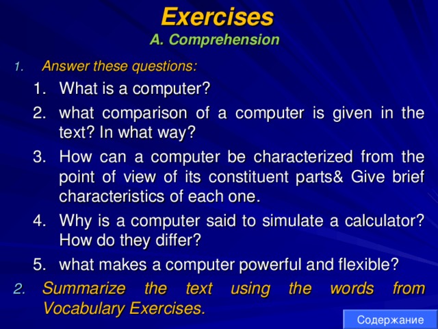 Exercises  A. Comprehension  Answer these questions: What is a computer? what comparison of a computer is given in the text? In what way? How can a computer be characterized from the point of view of its constituent parts& Give brief characteristics of each one. Why is a computer said to simulate a calculator? How do they differ? what makes a computer powerful and flexible? What is a computer? what comparison of a computer is given in the text? In what way? How can a computer be characterized from the point of view of its constituent parts& Give brief characteristics of each one. Why is a computer said to simulate a calculator? How do they differ? what makes a computer powerful and flexible? Summarize the text using the words from Vocabulary Exercises. Содержание 