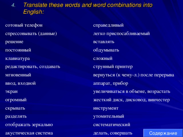 Translate these words and word combinations into English: сотовый телефон справедливый спрессовывать (данные) легко приспосабливаемый решение вставлять постоянный обдумывать клавиатура сложный редактировать, создавать струнный принтер мгновенный ввод, входной вернуться (к чему-л.) после перерыва аппарат, прибор экран увеличиваться в объеме, возрастать огромный жесткий диск, дисковод, винчестер скрывать инструмент разделять утомительный отображать зеркально систематический акустическая система делать, совершать Содержание 