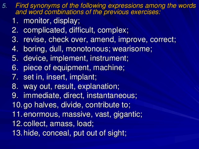 Find synonyms of the following expressions among the words and word combinations of the previous exercises: monitor, display; complicated, difficult, complex; revise, check over, amend, improve, correct; boring, dull, monotonous; wearisome; device, implement, instrument; piece of equipment, machine; set in, insert, implant; way out, result, explanation; immediate, direct, instantaneous; go halves, divide, contribute to; enormous, massive, vast, gigantic; collect, amass, load; hide, conceal, put out of sight; monitor, display; complicated, difficult, complex; revise, check over, amend, improve, correct; boring, dull, monotonous; wearisome; device, implement, instrument; piece of equipment, machine; set in, insert, implant; way out, result, explanation; immediate, direct, instantaneous; go halves, divide, contribute to; enormous, massive, vast, gigantic; collect, amass, load; hide, conceal, put out of sight; 