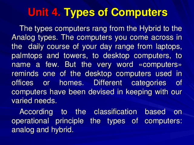 Unit 4.  Types of Computers The types computers rang from the Hybrid to the Analog types. The computers you come across in the daily course of your day range from laptops, palmtops and towers, to desktop computers, to name a few. But the very word «computers» reminds one of the desktop computers used in offices or homes. Different categories of computers have been devised in keeping with our varied needs. According to the classification based on operational principle the types of computers: analog and hybrid. 