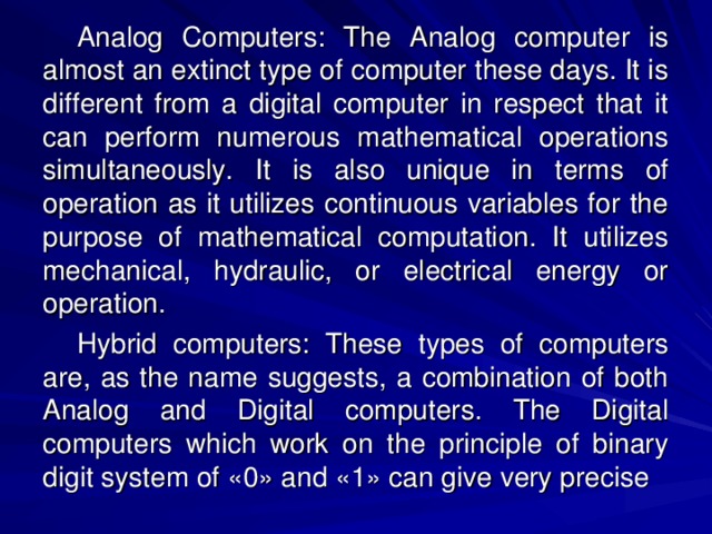 Analog Computers: The Analog computer is almost an extinct type of computer these days. It is different from a digital computer in respect that it can perform numerous mathematical operations simultaneously. It is also unique in terms of operation as it utilizes continuous variables for the purpose of mathematical computation. It utilizes mechanical, hydraulic, or electrical energy or operation. Hybrid computers: These types of computers are, as the name suggests, a combination of both Analog and Digital computers. The Digital computers which work on the principle of binary digit system of «0» and «1» can give very precise 