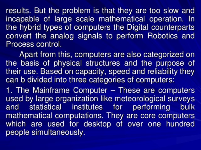 results. But the problem is that they are too slow and incapable of large scale mathematical operation. In the hybrid types of computers the Digital counterparts convert the analog signals to perform Robotics and Process control.  Apart from this, computers are also categorized on the basis of physical structures and the purpose of their use. Based on capacity, speed and reliability they can b divided into three categories of computers: 1. The Mainframe Computer – These are computers used by large organization like meteorological surveys and statistical institutes for performing bulk mathematical computations. They are core computers which are used for desktop of over one hundred people simultaneously. 