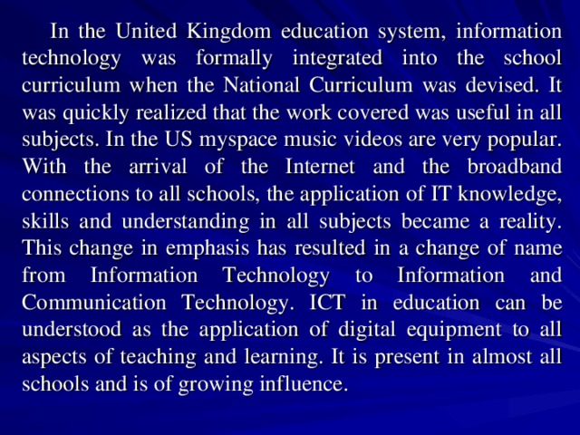 In the United Kingdom education system, information technology was formally integrated into the school curriculum when the National Curriculum was devised. It was quickly realized that the work covered was useful in all subjects. In the US myspace music videos are very popular. With the arrival of the Internet and the broadband connections to all schools, the application of IT knowledge, skills and understanding in all subjects became a reality. This change in emphasis has resulted in a change of name from Information Technology to Information and Communication Technology. ICT in education can be understood as the application of digital equipment to all aspects of teaching and learning. It is present in almost all schools and is of growing influence. 