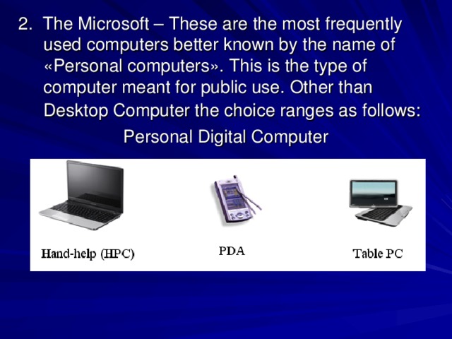  2. The Microsoft – These are the most frequently used computers better known by the name of «Personal computers». This is the type of computer meant for public use. Other than Desktop Computer the choice ranges as follows:  Personal Digital Computer 