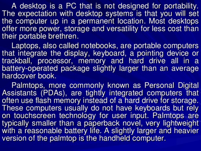 A desktop is a PC that is not designed for portability. The expectation with desktop systems is that you will set the computer up in a permanent location. Most desktops offer more power, storage and versatility for less cost than their portable brethren. Laptops, also called notebooks, are portable computers that integrate the display, keyboard, a pointing device or trackball, processor, memory and hard drive all in a battery-operated package slightly larger than an average hardcover book. Palmtops, more commonly known as Personal Digital Assistants (PDAs), are tightly integrated computers that often use flash memory instead of a hard drive for storage. These computers usually do not have keyboards but rely on touchscreen technology for user input. Palmtops are typically smaller than a paperback novel, very lightweight with a reasonable battery life. A slightly larger and heavier version of the palmtop is the handheld computer. 