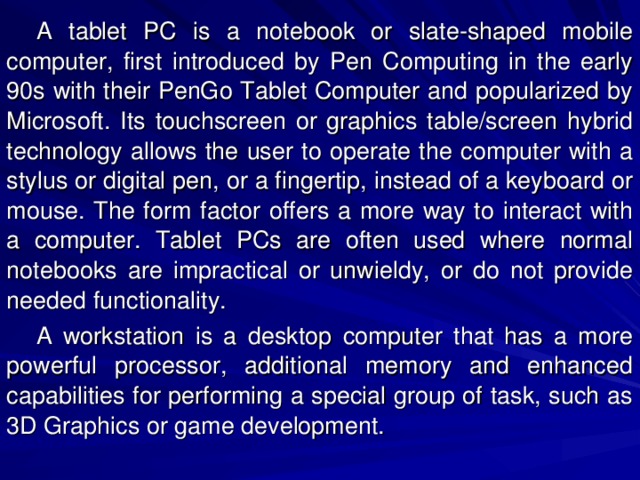 A tablet PC is a notebook or slate-shaped mobile computer, first introduced by Pen Computing in the early 90s with their PenGo Tablet Computer and popularized by Microsoft. Its touchscreen or graphics table/screen hybrid technology allows the user to operate the computer with a stylus or digital pen, or a fingertip, instead of a keyboard or mouse. The form factor offers a more way to interact with a computer. Tablet PCs are often used where normal notebooks are impractical or unwieldy, or do not provide needed functionality. A workstation is a desktop computer that has a more powerful processor, additional memory and enhanced capabilities for performing a special group of task, such as 3D Graphics or game development. 