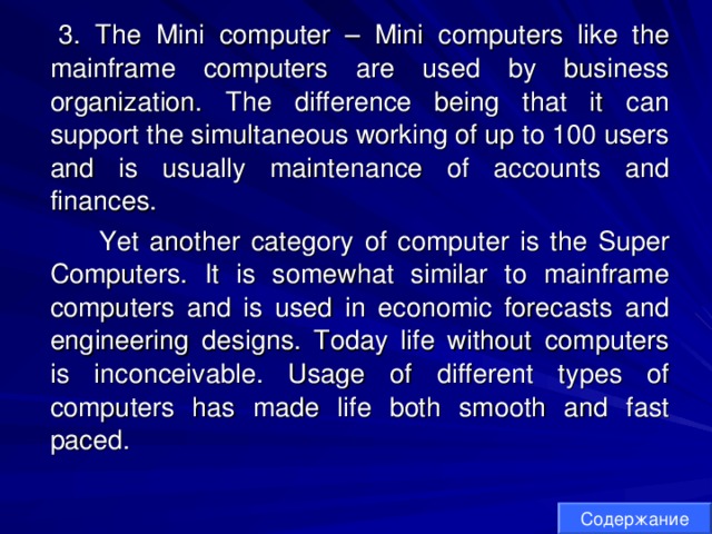  3. The Mini computer – Mini computers like the mainframe computers are used by business organization. The difference being that it can support the simultaneous working of up to 100 users and is usually maintenance of accounts and finances.  Yet another category of computer is the Super Computers. It is somewhat similar to mainframe computers and is used in economic forecasts and engineering designs. Today life without computers is inconceivable. Usage of different types of computers has made life both smooth and fast paced. Содержание 