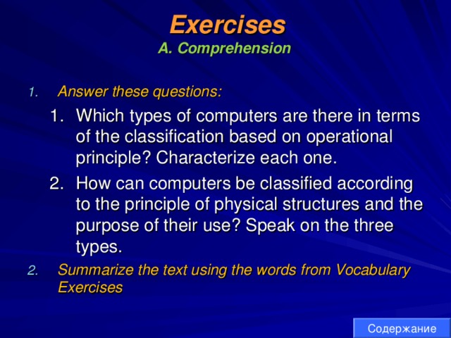 Exercises  A. Comprehension  Answer these questions: Which types of computers are there in terms of the classification based on operational principle? Characterize each one. How can computers be classified according to the principle of physical structures and the purpose of their use? Speak on the three types. Which types of computers are there in terms of the classification based on operational principle? Characterize each one. How can computers be classified according to the principle of physical structures and the purpose of their use? Speak on the three types. Summarize the text using the words from Vocabulary Exercises Содержание 