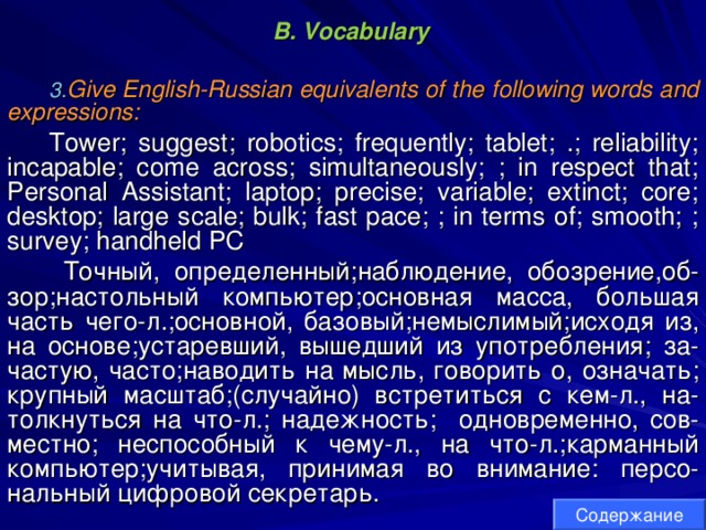 B. Vocabulary  Give English-Russian equivalents of the following words and expressions: Tower; suggest; robotics; frequently; tablet; .; reliability; incapable; come across; simultaneously; ; in respect that; Personal Assistant; laptop; precise; variable; extinct; core; desktop; large scale; bulk; fast pace; ; in terms of; smooth; ; survey; handheld PC  Точный , определенный ; наблюдение , обозрение , об - зор ; настольный  компьютер ; основная  масса , большая  часть  чего - л .; основной , базовый ; немыслимый ; исходя  из , на  основе ; устаревший , вышедший  из  употребления ; за - частую , часто ; наводить  на  мысль , говорить  о , означать ; крупный  масштаб ;( случайно ) встретиться  с  кем - л ., на - толкнуться  на  что - л .; надежность ; одновременно , сов - местно ; неспособный  к  чему - л ., на  что - л .; карманный  компьютер ; учитывая , принимая  во  внимание:  персо- нальный  цифровой  секретарь . Содержание 