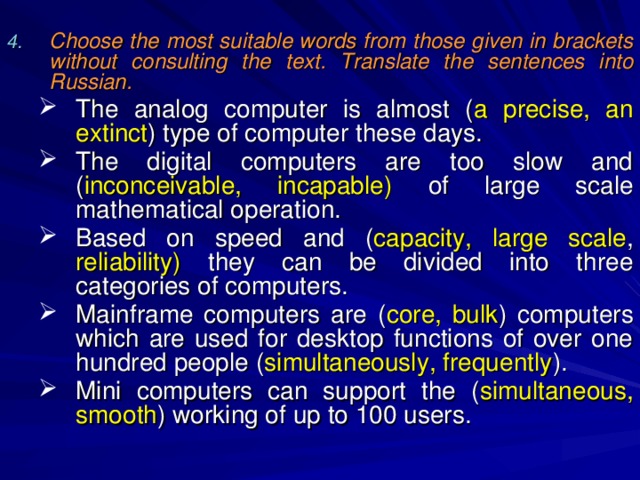 Choose the most suitable words from those given in brackets without consulting the text. Translate the sentences into Russian.  The analog computer is almost ( a precise, an extinct ) type of computer these days. The digital computers are too slow and ( inconceivable, incapable) of large scale mathematical operation. Based on speed and ( capacity, large scale , reliability) they can be divided into three categories of computers. Mainframe computers are ( core, bulk ) computers which are used for desktop functions of over one hundred people ( simultaneously, frequently ). Mini computers can support the ( simultaneous,  smooth ) working of up to 100 users. The analog computer is almost ( a precise, an extinct ) type of computer these days. The digital computers are too slow and ( inconceivable, incapable) of large scale mathematical operation. Based on speed and ( capacity, large scale , reliability) they can be divided into three categories of computers. Mainframe computers are ( core, bulk ) computers which are used for desktop functions of over one hundred people ( simultaneously, frequently ). Mini computers can support the ( simultaneous,  smooth ) working of up to 100 users. 