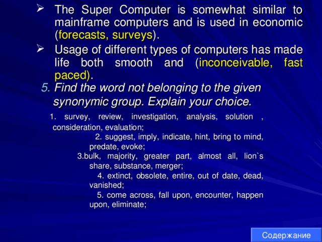 The Super Computer is somewhat similar to mainframe computers and is used in economic ( forecasts, surveys ). Usage of different types of computers has made life both smooth and ( inconceivable, fast paced) . The Super Computer is somewhat similar to mainframe computers and is used in economic ( forecasts, surveys ). Usage of different types of computers has made life both smooth and ( inconceivable, fast paced) . 5.  Find the word not belonging to the given synonymic group. Explain your choice. 5.  Find the word not belonging to the given synonymic group. Explain your choice.  1. survey, review, investigation, analysis, solution  , consideration, evaluation;  1. survey, review, investigation, analysis, solution  , consideration, evaluation;  2. suggest, imply, indicate, hint, bring to mind, predate, evoke; 3. bulk, majority, greater part, almost all, lion`s share, substance, merger;  4. extinct, obsolete, entire, out of date, dead, vanished;  5. come across, fall upon, encounter, happen upon, eliminate;  2. suggest, imply, indicate, hint, bring to mind, predate, evoke; 3. bulk, majority, greater part, almost all, lion`s share, substance, merger;  4. extinct, obsolete, entire, out of date, dead, vanished;  5. come across, fall upon, encounter, happen upon, eliminate;  2. suggest, imply, indicate, hint, bring to mind, predate, evoke; 3. bulk, majority, greater part, almost all, lion`s share, substance, merger;  4. extinct, obsolete, entire, out of date, dead, vanished;  5. come across, fall upon, encounter, happen upon, eliminate;  2. suggest, imply, indicate, hint, bring to mind, predate, evoke; 3. bulk, majority, greater part, almost all, lion`s share, substance, merger;  4. extinct, obsolete, entire, out of date, dead, vanished;  5. come across, fall upon, encounter, happen upon, eliminate; Содержание 