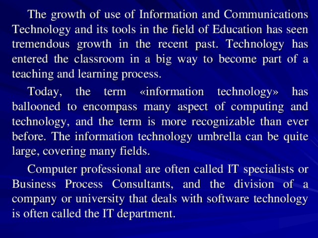 The growth of use of Information and Communications Technology and its tools in the field of Education has seen tremendous growth in the recent past. Technology has entered the classroom in a big way to become part of a teaching and learning process. Today, the term «information technology» has ballooned to encompass many aspect of computing and technology, and the term is more recognizable than ever before. The information technology umbrella can be quite large, covering many fields. Computer professional are often called IT specialists or Business Process Consultants, and the division of a company or university that deals with software technology is often called the IT department. 