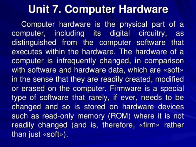 Unit 7. Computer Hardware Computer hardware is the physical part of a computer, including its digital circuitry, as distinguished from the computer software that executes within the hardware. The hardware of a computer is infrequently changed, in comparison with software and hardware data, which are «soft» in the sense that they are readily created, modified or erased on the computer. Firmware is a special type of software that rarely, if ever, needs to be changed and so is stored on hardware devices such as read-only memory (ROM) where it is not readily changed (and is, therefore, «firm» rather than just «soft»). 