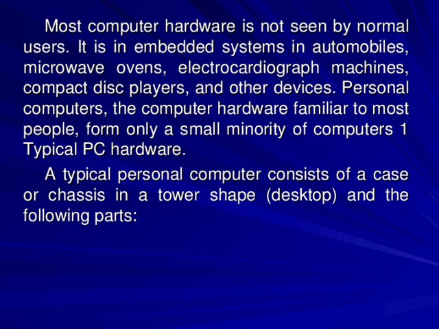 Most computer hardware is not seen by normal users. It is in embedded systems in automobiles, microwave ovens, electrocardiograph machines, compact disc players, and other devices. Personal computers, the computer hardware familiar to most people, form only a small minority of computers 1 Typical PC hardware. A typical personal computer consists of a case or chassis in a tower shape (desktop) and the following parts: 