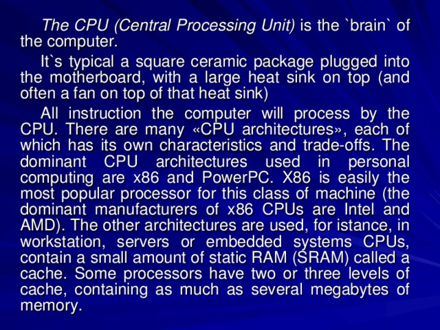 The CPU (Central Processing Unit) is the `brain` of the computer. It`s typical a square ceramic package plugged into the motherboard, with a large heat sink on top (and often a fan on top of that heat sink) All instruction the computer will process by the CPU. There are many «CPU architectures», each of which has its own characteristics and trade-offs. The dominant CPU architectures used in personal computing are x86 and PowerPC. X86 is easily the most popular processor for this class of machine (the dominant manufacturers of x86 CPUs are Intel and AMD). The other architectures are used, for istance, in workstation, servers or embedded systems CPUs, contain a small amount of static RAM (SRAM) called a cache. Some processors have two or three levels of cache, containing as much as several megabytes of memory. 