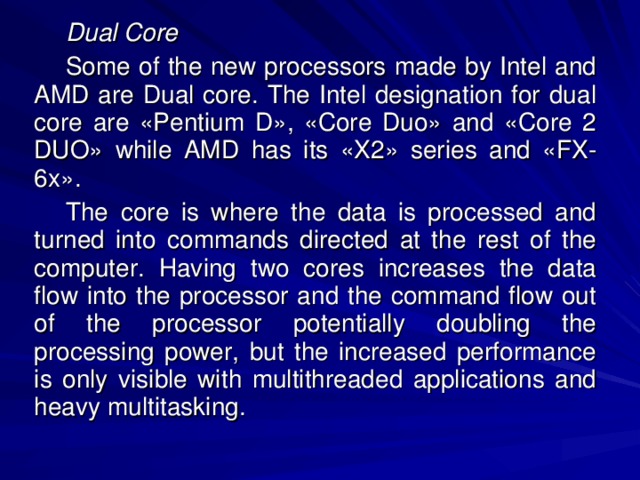 Dual Core Some of the new processors made by Intel and AMD are Dual core. The Intel designation for dual core are «Pentium D», «Core Duo» and «Core 2 DUO» while AMD has its «X2» series and «FX-6x». The core is where the data is processed and turned into commands directed at the rest of the computer. Having two cores increases the data flow into the processor and the command flow out of the processor potentially doubling the processing power, but the increased performance is only visible with multithreaded applications and heavy multitasking. 