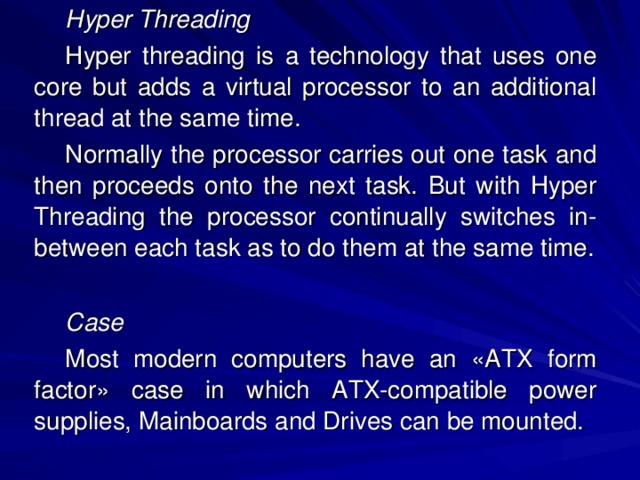 Hyper Threading Hyper threading is a technology that uses one core but adds a virtual processor to an additional thread at the same time. Normally the processor carries out one task and then proceeds onto the next task. But with Hyper Threading the processor continually switches in-between each task as to do them at the same time.  Case Most modern computers have an «ATX form factor» case in which ATX-compatible power supplies, Mainboards and Drives can be mounted. 