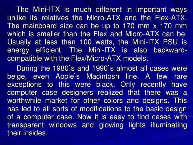 The Mini-ITX is much different in important ways unlike its relatives the Micro-ATX and the Flex-ATX. The mainboard size can be up to 170 mm x 170 mm which is smaller than the Flex and Micro-ATX can be. Usually at less than 100 watts, the Mini-ITX PSU is energy efficient. The Mini-ITX is also backward-compatible with the Flex/Micro-ATX models. During the 1980`s and 1990`s almost all cases were beige, even Apple`s Macintosh line. A few rare exceptions to this were black. Only recently have computer case designers realized that there was a worthwhile market for other colors and designs. This has led to all sorts of modifications to the basic design of a computer case. Now it is easy to find cases with transparent windows and glowing lights illuminating their insides. 