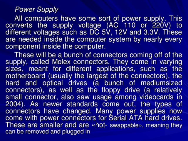 Power Supply All computers have some sort of power supply. This converts the supply voltage (AC 110 or 220V) to different voltages such as DC 5V, 12V and 3.3V. These are needed inside the computer system by nearly every component inside the computer. These will be a bunch of connectors coming off of the supply, called Molex connectors. They come in varying sizes, meant for different applications, such as the motherboard (usually the largest of the connectors), the hard and optical drives (a bunch of mediumsized connectors), as well as the floppy drive (a relatively small connector, also saw usage among videocards in 2004). As newer standards come out, the types of connectors have changed. Many power supplies now come with power connectors for Serial ATA hard drives. These are smaller and are «hot-  swappable», meaning they can be removed and plugged in  