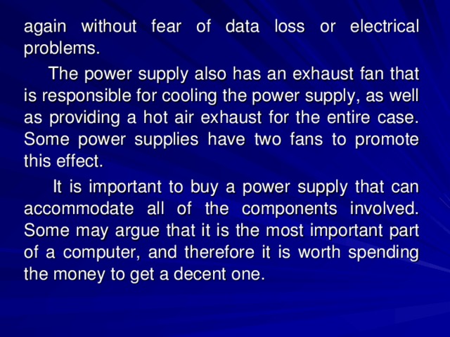 again without fear of data loss or electrical problems.  The power supply also has an exhaust fan that is responsible for cooling the power supply, as well as providing a hot air exhaust for the entire case. Some power supplies have two fans to promote this effect.  It is important to buy a power supply that can accommodate all of the components involved. Some may argue that it is the most important part of a computer, and therefore it is worth spending the money to get a decent one. 