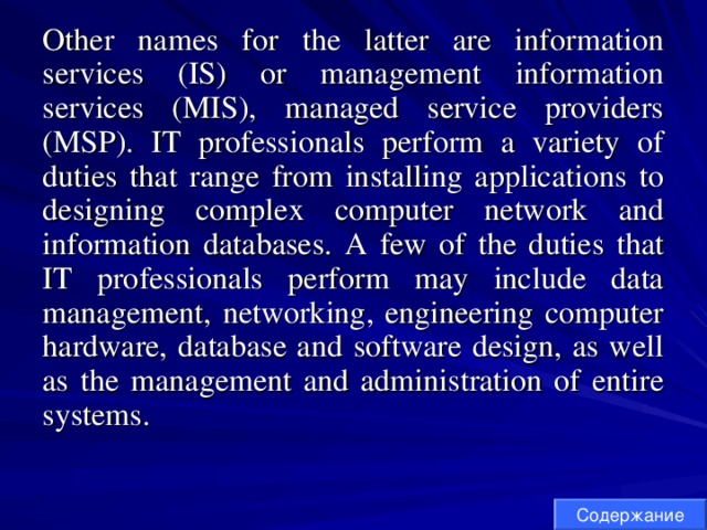 Other names for the latter are information services (IS) or management information services (MIS), managed service providers (MSP). IT professionals perform a variety of duties that range from installing applications to designing complex computer network and information databases. A few of the duties that IT professionals perform may include data management, networking, engineering computer hardware, database and software design, as well as the management and administration of entire systems. Содержание 