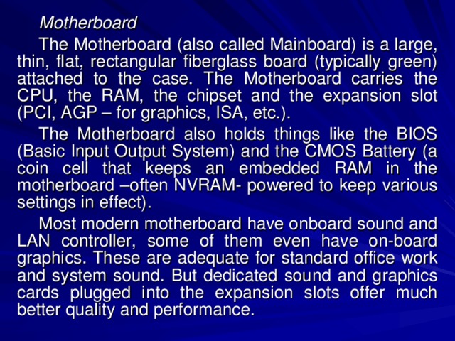 Motherboard The Motherboard (also called Mainboard) is a large, thin, flat, rectangular fiberglass board (typically green) attached to the case. The Motherboard carries the CPU, the RAM, the chipset and the expansion slot (PCI, AGP – for graphics, ISA, etc.). The Motherboard also holds things like the BIOS (Basic Input Output System) and the CMOS Battery (a coin cell that keeps an embedded RAM in the motherboard –often NVRAM- powered to keep various settings in effect). Most modern motherboard have onboard sound and LAN controller, some of them even have on-board graphics. These are adequate for standard office work and system sound. But dedicated sound and graphics cards plugged into the expansion slots offer much better quality and performance. 