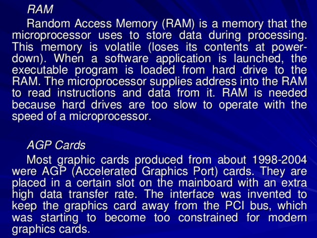 RAM Random Access Memory (RAM) is a memory that the microprocessor uses to store data during processing. This memory is volatile (loses its contents at power-down). When a software application is launched, the executable program is loaded from hard drive to the RAM. The microprocessor supplies address into the RAM to read instructions and data from it. RAM is needed because hard drives are too slow to operate with the speed of a microprocessor. AGP Cards Most graphic cards produced from about 1998-2004 were AGP (Accelerated Graphics Port) cards. They are placed in a certain slot on the mainboard with an extra high data transfer rate. The interface was invented to keep the graphics card away from the PCI bus, which was starting to become too constrained for modern graphics cards. 