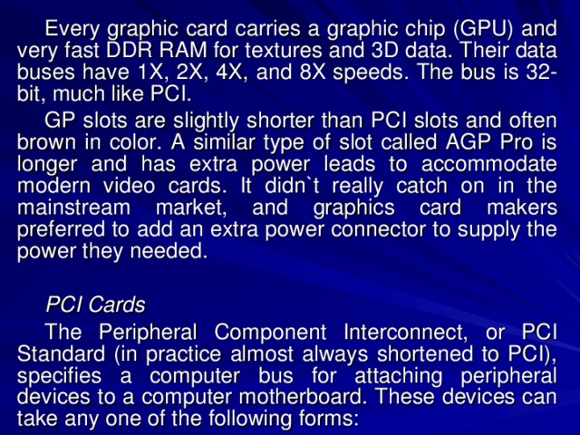 Every graphic card carries a graphic chip (GPU) and very fast DDR RAM for textures and 3D data. Their data buses have 1X, 2X, 4X, and 8X speeds. The bus is 32-bit, much like PCI. GP slots are slightly shorter than PCI slots and often brown in color. A similar type of slot called AGP Pro is longer and has extra power leads to accommodate modern video cards. It didn`t really catch on in the mainstream market, and graphics card makers preferred to add an extra power connector to supply the power they needed. PCI Cards The Peripheral Component Interconnect, or PCI Standard (in practice almost always shortened to PCI), specifies a computer bus for attaching peripheral devices to a computer motherboard. These devices can take any one of the following forms: 