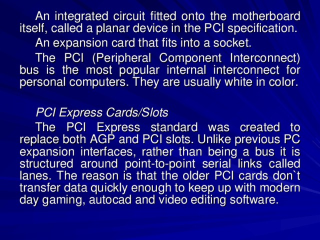 An integrated circuit fitted onto the motherboard itself, called a planar device in the PCI specification. An expansion card that fits into a socket. The PCI (Peripheral Component Interconnect) bus is the most popular internal interconnect for personal computers. They are usually white in color. PCI Express Cards/Slots The PCI Express standard was created to replace both AGP and PCI slots. Unlike previous PC expansion interfaces, rather than being a bus it is structured around point-to-point serial links called lanes. The reason is that the older PCI cards don`t transfer data quickly enough to keep up with modern day gaming, autocad and video editing software. 