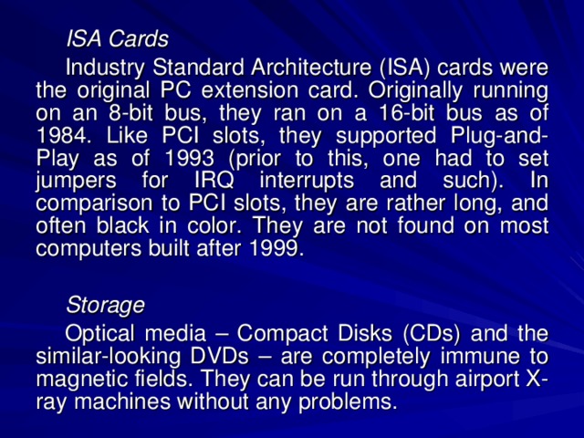 ISA Cards Industry Standard Architecture (ISA) cards were the original PC extension card. Originally running on an 8-bit bus, they ran on a 16-bit bus as of 1984. Like PCI slots, they supported Plug-and-Play as of 1993 (prior to this, one had to set jumpers for IRQ interrupts and such). In comparison to PCI slots, they are rather long, and often black in color. They are not found on most computers built after 1999. Storage Optical media – Compact Disks (CDs) and the similar-looking DVDs – are completely immune to magnetic fields. They can be run through airport X-ray machines without any problems. 