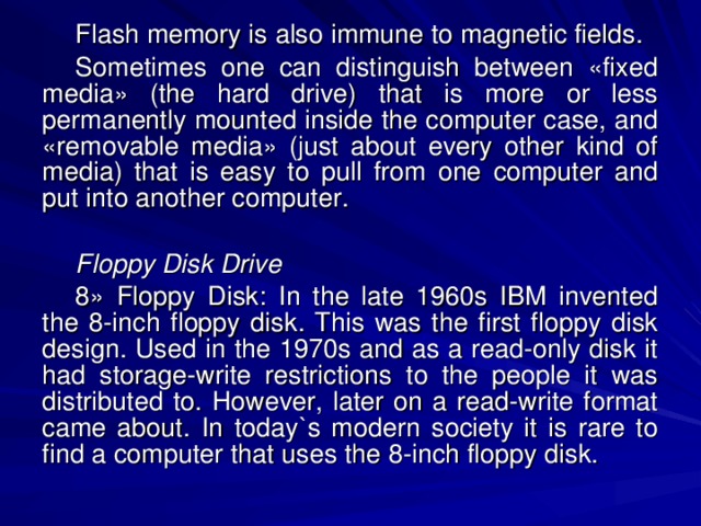 Flash memory is also immune to magnetic fields. Sometimes one can distinguish between «fixed media» (the hard drive) that is more or less permanently mounted inside the computer case, and «removable media» (just about every other kind of media) that is easy to pull from one computer and put into another computer. Floppy Disk Drive 8» Floppy Disk: In the late 1960s IBM invented the 8-inch floppy disk. This was the first floppy disk design. Used in the 1970s and as a read-only disk it had storage-write restrictions to the people it was distributed to. However, later on a read-write format came about. In today`s modern society it is rare to find a computer that uses the 8-inch floppy disk. 