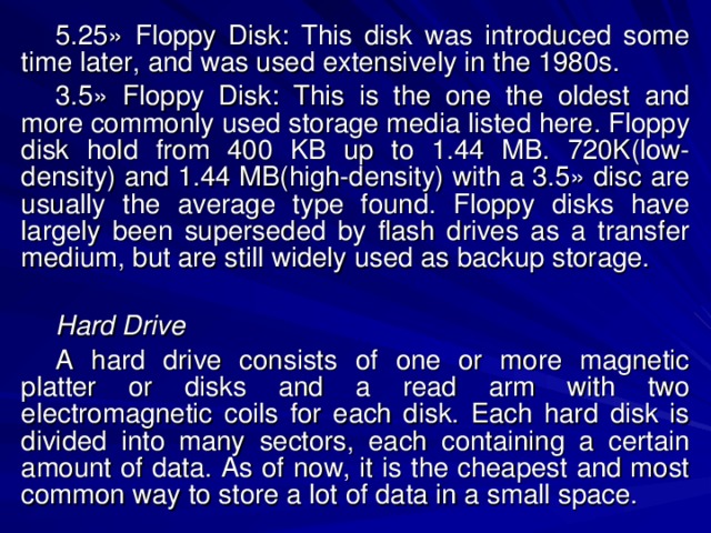 5.25» Floppy Disk: This disk was introduced some time later, and was used extensively in the 1980s. 3.5» Floppy Disk: This is the one the oldest and more commonly used storage media listed here. Floppy disk hold from 400 KB up to 1.44 MB. 720K(low-density) and 1.44 MB(high-density) with a 3.5» disc are usually the average type found. Floppy disks have largely been superseded by flash drives as a transfer medium, but are still widely used as backup storage. Hard Drive A hard drive consists of one or more magnetic platter or disks and a read arm with two electromagnetic coils for each disk. Each hard disk is divided into many sectors, each containing a certain amount of data. As of now, it is the cheapest and most common way to store a lot of data in a small space. 