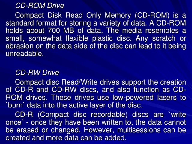 CD-ROM Drive Compact Disk Read Only Memory (CD-ROM) is a standard format for storing a variety of data. A CD-ROM holds about 700 MB of data. The media resembles a small, somewhat flexible plastic disc. Any scratch or abrasion on the data side of the disc can lead to it being unreadable. CD-RW Drive Compact disc Read/Write drives support the creation of CD-R and CD-RW discs, and also function as CD-ROM drives. These drives use low-powered lasers to `burn` data into the active layer of the disc. CD-R (Compact disc recordable) discs are `write once` - once they have been written to, the data cannot be erased or changed. However, multisessions can be created and more data can be added. 