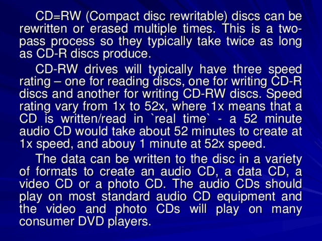 CD=RW (Compact disc rewritable) discs can be rewritten or erased multiple times. This is a two-pass process so they typically take twice as long as CD-R discs produce. CD-RW drives will typically have three speed rating – one for reading discs, one for writing CD-R discs and another for writing CD-RW discs. Speed rating vary from 1x to 52x, where 1x means that a CD is written/read in `real time` - a 52 minute audio CD would take about 52 minutes to create at 1x speed, and abouy 1 minute at 52x speed. The data can be written to the disc in a variety of formats to create an audio CD, a data CD, a video CD or a photo CD. The audio CDs should play on most standard audio CD equipment and the video and photo CDs will play on many consumer DVD players. 