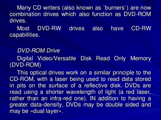 Many CD writers (also known as `burners`) are now combination drives which also function as DVD-ROM drives. Most DVD-RW drives also have CD-RW capabilities. DVD-ROM Drive Digital Video/Versatile Disk Read Only Memory (DVD-ROM) This optical drives work on a similar principle to the CD-ROM, with a laser being used to read data stored in pits on the surface of a reflective disk. DVDs are read using a shorter wavelength of light (a red laser, rather than an infra-red one). IN addition to having a greater data-density, DVDs may be double sided and may be «dual layer». 