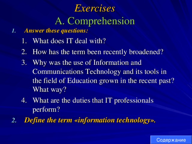 Exercises  A. Comprehension Answer these questions : What does IT deal with? How has the term been recently broadened? Why was the use of Information and Communications Technology and its tools in the field of Education grown in the recent past? What way? What are the duties that IT professionals perform? What does IT deal with? How has the term been recently broadened? Why was the use of Information and Communications Technology and its tools in the field of Education grown in the recent past? What way? What are the duties that IT professionals perform? Define the term «information technology». Содержание 