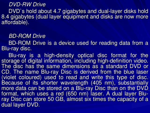 DVD-RW Drive DVD`s hold about 4.7 gigabytes and dual-layer disks hold 8.4 gigabytes (dual layer equipment and disks are now more affordable).  BD-ROM Drive BD-ROM Drive is a device used for reading data from a Blu-ray disc. Blu-ray is a high-density optical disc format for the storage of digital information, including high-definition video. The disc has the same dimensions as a standard DVD or CD. The name Blu-ray Disc is derived from the blue laser (violet coloured) used to read and write this type of disc. Because of its shorter wavelength (405 nm), substantially more data can be stored on a Blu-ray Disc than on the DVD format, which uses a red (650 nm) laser. A dual layer Blu-ray Disc can store 50 GB, almost six times the capacity of a dual layer DVD. 