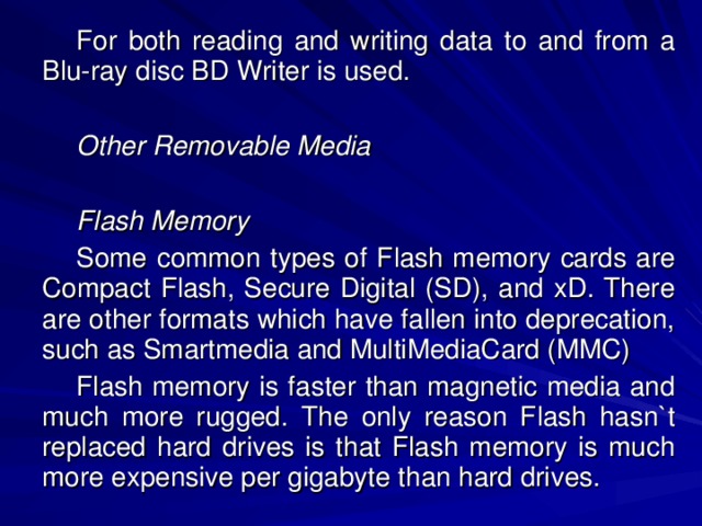 For both reading and writing data to and from a Blu-ray disc BD Writer is used. Other Removable Media  Flash Memory Some common types of Flash memory cards are Compact Flash, Secure Digital (SD), and xD. There are other formats which have fallen into deprecation, such as Smartmedia and MultiMediaCard (MMC) Flash memory is faster than magnetic media and much more rugged. The only reason Flash hasn`t replaced hard drives is that Flash memory is much more expensive per gigabyte than hard drives. 