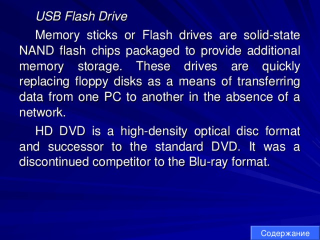 USB Flash Drive Memory sticks or Flash drives are solid-state NAND flash chips packaged to provide additional memory storage. These drives are quickly replacing floppy disks as a means of transferring data from one PC to another in the absence of a network. HD DVD is a high-density optical disc format and successor to the standard DVD. It was a discontinued competitor to the Blu-ray format. Содержание 