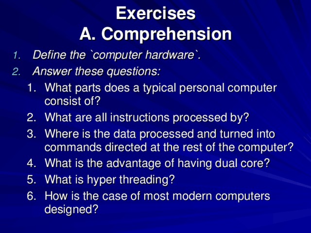 Exercises  A. Comprehension Define the `computer hardware`. Answer these questions: What parts does a typical personal computer consist of? What are all instructions processed by? Where is the data processed and turned into commands directed at the rest of the computer? What is the advantage of having dual core? What is hyper threading? How is the case of most modern computers designed? What parts does a typical personal computer consist of? What are all instructions processed by? Where is the data processed and turned into commands directed at the rest of the computer? What is the advantage of having dual core? What is hyper threading? How is the case of most modern computers designed? 