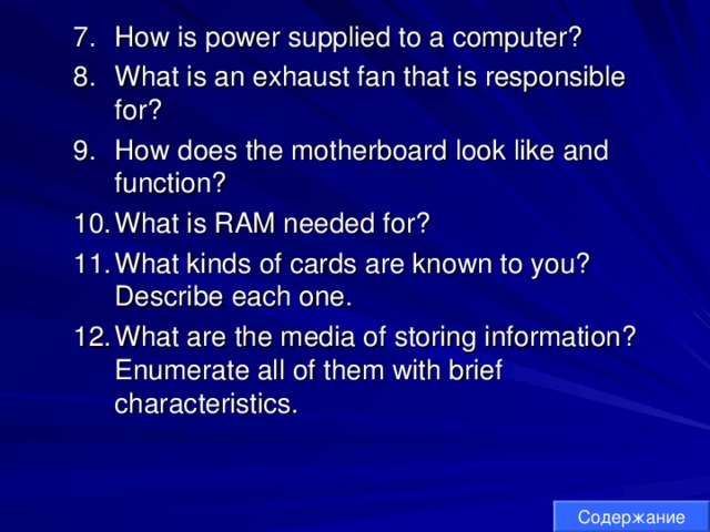 How is power supplied to a computer? What is an exhaust fan that is responsible for? How does the motherboard look like and function? What is RAM needed for? What kinds of cards are known to you? Describe each one. What are the media of storing information? Enumerate all of them with brief characteristics. How is power supplied to a computer? What is an exhaust fan that is responsible for? How does the motherboard look like and function? What is RAM needed for? What kinds of cards are known to you? Describe each one. What are the media of storing information? Enumerate all of them with brief characteristics. Содержание 