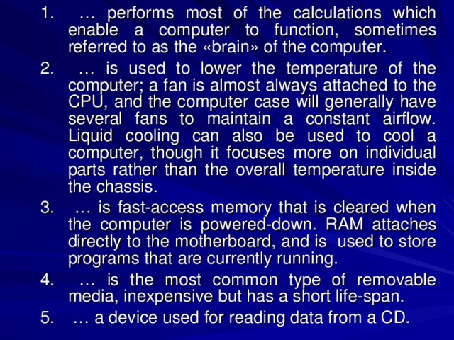 … performs most of the calculations which enable a computer to function, sometimes referred to as the «brain» of the computer. … is used to lower the temperature of the computer; a fan is almost always attached to the CPU, and the computer case will generally have several fans to maintain a constant airflow. Liquid cooling can also be used to cool a computer, though it focuses more on individual parts rather than the overall temperature inside the chassis. … is fast-access memory that is cleared when the computer is powered-down. RAM attaches directly to the motherboard, and is used to store programs that are currently running. … is the most common type of removable media, inexpensive but has a short life-span. … a device used for reading data from a CD. … performs most of the calculations which enable a computer to function, sometimes referred to as the «brain» of the computer. … is used to lower the temperature of the computer; a fan is almost always attached to the CPU, and the computer case will generally have several fans to maintain a constant airflow. Liquid cooling can also be used to cool a computer, though it focuses more on individual parts rather than the overall temperature inside the chassis. … is fast-access memory that is cleared when the computer is powered-down. RAM attaches directly to the motherboard, and is used to store programs that are currently running. … is the most common type of removable media, inexpensive but has a short life-span. … a device used for reading data from a CD. 