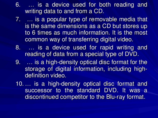 … is a device used for both reading and writing data to and from a CD. … is a popular type of removable media that is the same dimensions as a CD but stores up to 6 times as much information. It is the most common way of transferring digital video. … is a device used for rapid writing and reading of data from a special type of DVD. … is a high-density optical disc format for the storage of digital information, including high-definition video. … is a high-density optical disc format and successor to the standard DVD. It was a discontinued competitor to the Blu-ray format. … is a device used for both reading and writing data to and from a CD. … is a popular type of removable media that is the same dimensions as a CD but stores up to 6 times as much information. It is the most common way of transferring digital video. … is a device used for rapid writing and reading of data from a special type of DVD. … is a high-density optical disc format for the storage of digital information, including high-definition video. … is a high-density optical disc format and successor to the standard DVD. It was a discontinued competitor to the Blu-ray format. 