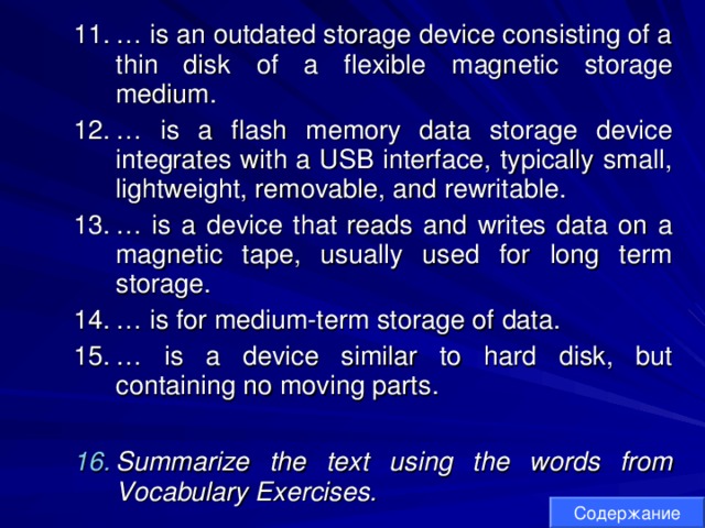 … is an outdated storage device consisting of a thin disk of a flexible magnetic storage medium. … is a flash memory data storage device integrates with a USB interface, typically small, lightweight, removable, and rewritable. … is a device that reads and writes data on a magnetic tape, usually used for long term storage. … is for medium-term storage of data. … is a device similar to hard disk, but containing no moving parts.  … is an outdated storage device consisting of a thin disk of a flexible magnetic storage medium. … is a flash memory data storage device integrates with a USB interface, typically small, lightweight, removable, and rewritable. … is a device that reads and writes data on a magnetic tape, usually used for long term storage. … is for medium-term storage of data. … is a device similar to hard disk, but containing no moving parts.  Summarize the text using the words from Vocabulary Exercises. Summarize the text using the words from Vocabulary Exercises. Содержание 