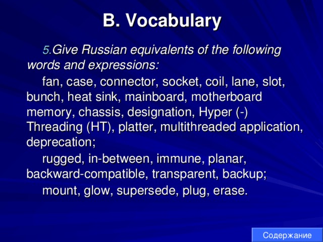 B. Vocabulary Give Russian equivalents of the following words and expressions: fan, case, connector, socket, coil, lane, slot, bunch, heat sink, mainboard, motherboard memory, chassis, designation, Hyper (-) Threading (HT), platter, multithreaded application, deprecation; rugged, in-between, immune, planar, backward-compatible, transparent, backup; mount, glow, supersede, plug, erase. Содержание 