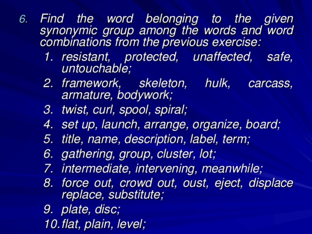 Find the word belonging to the given synonymic group among the words and word combinations from the previous exercise: resistant, protected, unaffected, safe, untouchable; framework, skeleton, hulk, carcass, armature, bodywork; twist, curl, spool, spiral; set up, launch, arrange, organize, board; title, name, description, label, term; gathering, group, cluster, lot; intermediate, intervening, meanwhile; force out, crowd out, oust, eject, displace replace, substitute; plate, disc; flat, plain, level; resistant, protected, unaffected, safe, untouchable; framework, skeleton, hulk, carcass, armature, bodywork; twist, curl, spool, spiral; set up, launch, arrange, organize, board; title, name, description, label, term; gathering, group, cluster, lot; intermediate, intervening, meanwhile; force out, crowd out, oust, eject, displace replace, substitute; plate, disc; flat, plain, level; 