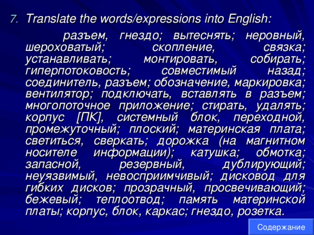 Translate the words/expressions into English:  разъем, гнездо; вытеснять; неровный, шероховатый; скопление, связка; устанавливать; монтировать, собирать; гиперпотоковость; совместимый назад; соединитель, разъем; обозначение, маркировка; вентилятор; подключать, вставлять в разъем; многопоточное приложение; стирать, удалять; корпус [ПК], системный блок, переходной, промежуточный; плоский; материнская плата; светиться, сверкать; дорожка (на магнитном носителе информации); катушка; обмотка; запасной, резервный, дублирующий; неуязвимый, невосприимчивый; дисковод для гибких дисков; прозрачный, просвечивающий; бежевый; теплоотвод; память материнской платы; корпус, блок, каркас; гнездо, розетка.  Содержание 