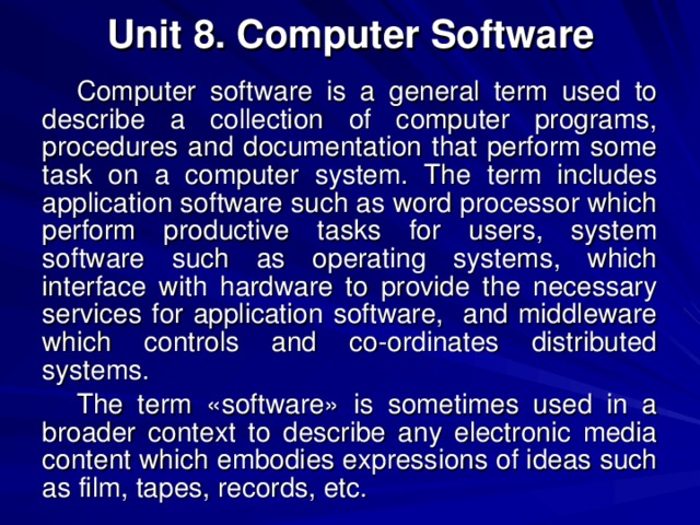 Unit 8. Computer Software Computer software is a general term used to describe a collection of computer programs, procedures and documentation that perform some task on a computer system. The term includes application software such as word processor which perform productive tasks for users, system software such as operating systems, which interface with hardware to provide the necessary services for application software, and middleware which controls and co-ordinates distributed systems. The term «software» is sometimes used in a broader context to describe any electronic media content which embodies expressions of ideas such as film, tapes, records, etc. 