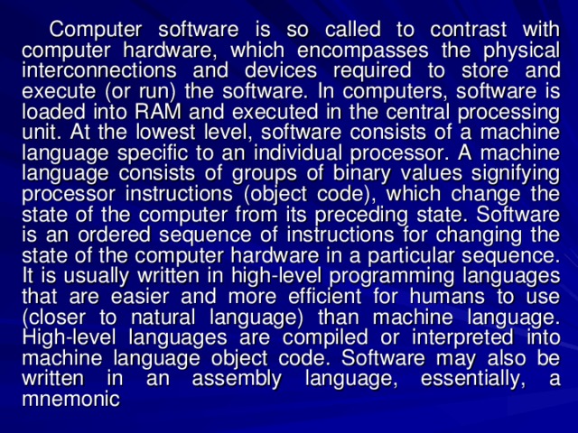 Computer software is so called to contrast with computer hardware, which encompasses the physical interconnections and devices required to store and execute (or run) the software. In computers, software is loaded into RAM and executed in the central processing unit. At the lowest level, software consists of a machine language specific to an individual processor. A machine language consists of groups of binary values signifying processor instructions (object code), which change the state of the computer from its preceding state. Software is an ordered sequence of instructions for changing the state of the computer hardware in a particular sequence. It is usually written in high-level programming languages that are easier and more efficient for humans to use (closer to natural language) than machine language. High-level languages are compiled or interpreted into machine language object code. Software may also be written in an assembly language, essentially, a mnemonic 